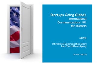 Startups Going Global:
International
Communications 101
for starters
우연희
International Communication Expert
from The Hoffman Agency
2010년 10월23읷
 