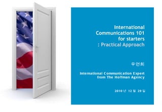 International Communications 101 for starters : Practical Approach 우연희 International Communication Expert from The Hoffman Agency 2010 년  12 월  29 일 