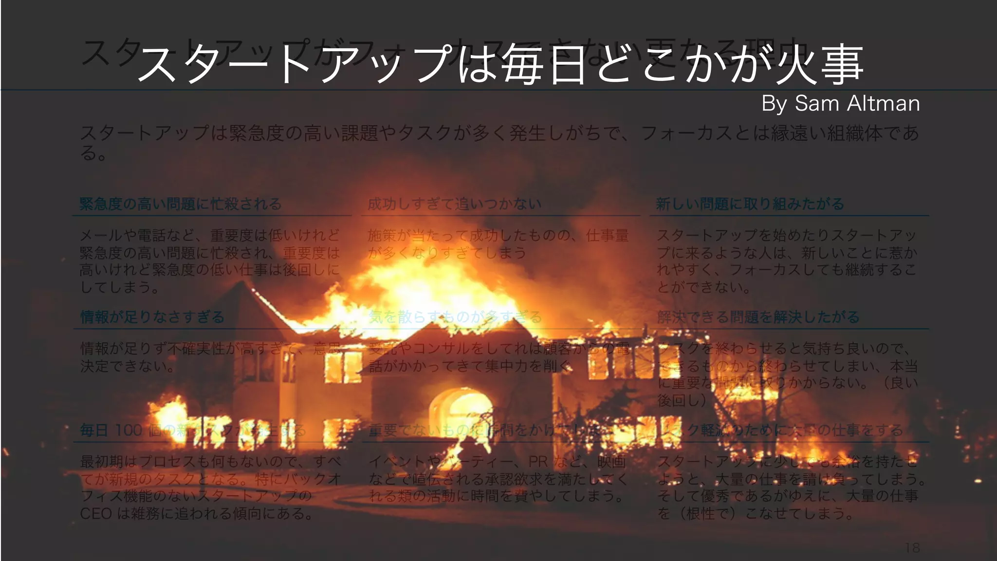 スタートアップは緊急度の高い課題やタスクが多く発生しがちで、フォーカスとは縁遠い組織体であ
る。
18
スタートアップがフォーカスできない更なる理由
緊急度の高い問題に忙殺される
メールや電話など、重要度は低いけれど
緊急度の高い問題に忙殺され、重要度は
高いけれど緊急度の低い仕事は後回しに
してしまう。
成功しすぎて追いつかない
施策が当たって成功したものの、仕事量
が多くなりすぎてしまう
新しい問題に取り組みたがる
スタートアップを始めたりスタートアッ
プに来るような人は、新しいことに惹か
れやすく、フォーカスしても継続するこ
とができない。
情報が足りなさすぎる
情報が足りず不確実性が高すぎて、意思
決定できない。
気を散らすものが多すぎる
受託やコンサルをしてれば顧客からの電
話がかかってきて集中力を削ぐ
解決できる問題を解決したがる
タスクを終わらせると気持ち良いので、
できるものから終わらせてしまい、本当
に重要な問題に取りかからない。（良い
後回し）
毎日 100 個の新タスクが発生する
最初期はプロセスも何もないので、すべ
てが新規のタスクとなる。特にバックオ
フィス機能のないスタートアップの
CEO は雑務に追われる傾向にある。
重要でないものに時間をかけてしまう
イベントやパーティー、PR など、映画
などで喧伝される承認欲求を満たしてく
れる類の活動に時間を費やしてしまう。
リスク軽減のために大量の仕事をする
スタートアップに少しでも余裕を持たせ
ようと、大量の仕事を請け負ってしまう。
そして優秀であるがゆえに、大量の仕事
を（根性で）こなせてしまう。
スタートアップは毎日どこかが火事
By Sam Altman
 