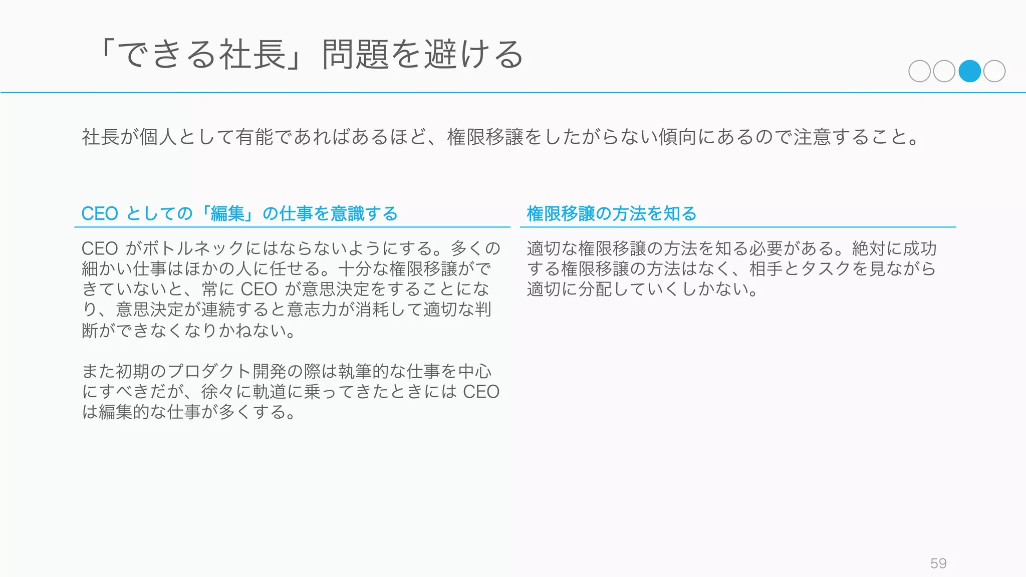 仕事は編集のメタファで考えるとわかりやすい。誰かに仕事を依頼されたときは、仕事内容が編集と
執筆のどちらに当てはまるのかを考えて、異なった意識で仕事を進めると良い。
59
その仕事は「編集」的か「執筆」的か
編集的な仕事
編集は誰かに何かを任せて、その仕事の結果を取りま
とめて一つの方向性に向かわせることである。編集は
取りまとめの作業だけではなく、以下のような「編
集」を行う必要がある。
CEO の仕事のほとんどは編集的な仕事である。
1. Simplify（単純化する）
2. Clarify（明確化する）
3. Allocate Resources（リソースを割り当てる）
4. Ensure Consistent Voice（発言に一貫性を持た
せる）
5. Delegate（委任する）
6. Edit the Team（チームを編成する）
執筆的な仕事
自分で手を動かして成果物を作る。多くの場合、自分
の強みが活かせる部分で執筆的な仕事を行うと良い。
執筆が終わったら編集者に成果を渡す。その際、編集
者が赤入れをして、その赤入れが減ってくれば、仲間
とうまくコミュニケーションができているということ
になる。
 