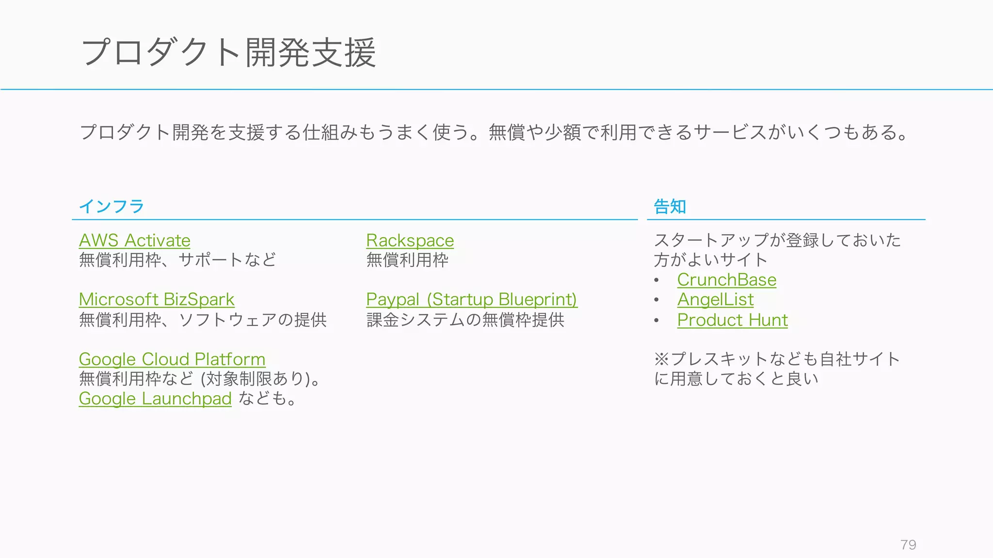様々な支援やツールを使うことでより効率的なオペレーションが実現できるだけでなく、自我消耗や
認知的負荷を避けることができる。
79
様々な支援やツールをうまく使う
支援
公的な助成金や各ベンダーからのスタートアップへの
支援を使えば、資金的な心配が少しだけ減る可能性が
ある。支援のメリットとデメリットを考えながらうま
く使うこと。
ただし官公庁系の支援は書類等が煩雑な場合が多いの
で、申し込みの際は注意すること。
ツール
プロダクト開発やビジネスを効率的に行うには、ツー
ルを使う。
特に SaaS は業界内のベストプラクティスが詰まって
おり、かつ安価なものが多いのでスタートアップにも
使いやすい。
ただしツールはあくまで効率化のために入れること。
ツールの最適化は大きくなった後にすればいい。
 