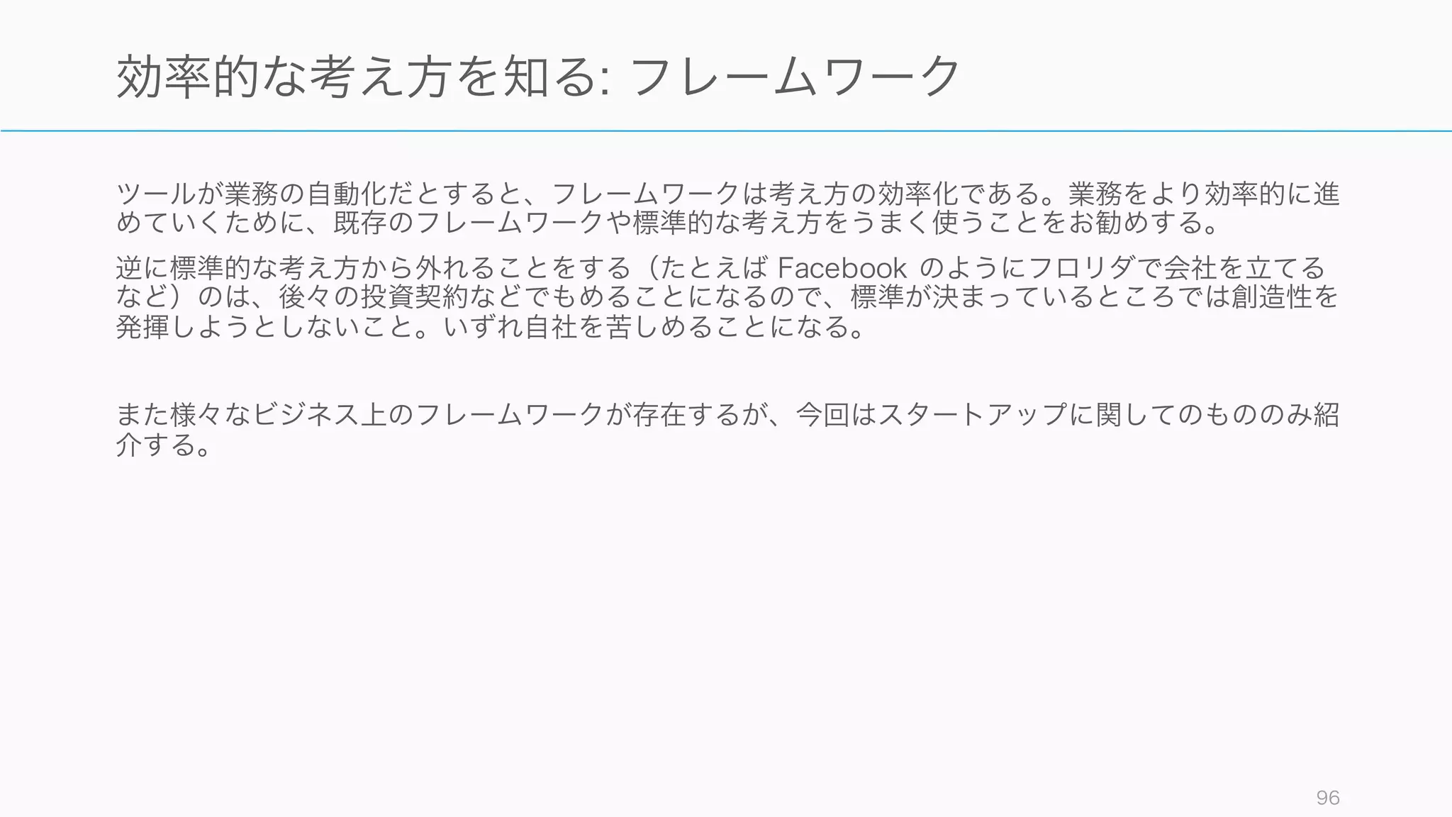 支援とツールは使いどころとタイミングを間違えなければ、多くの場合会社のオペレーションをより
効率化してくれる。先人たちの知恵を使いながら、定型業務を効率化していくことで、より良い
フォーカスが可能になる。
96
ツールでオペレーションを効率化し、フォーカスする
支援 ツール
 