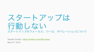 スタートアップは
行動しないスタートアップのフォーカス、ツール、オペレーションについて
Takaaki Umada / https://medium.com/@tumada/
May 21st, 2015
1
 