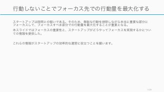 スタートアップは時間との戦いである。そのため、無駄な行動を排除しながら本当に重要な部分に
フォーカスして、フォーカスすべき部分での行動量を最大化することが重要となる。
本スライドではフォーカスの重要性と、スタートアップがどうやってフォーカスを実現するかについ
ての情報を提供した。
これらの情報がスタートアップの効率的な運営に役立つことを願います。
109
行動しないことでフォーカス先での行動量を最大化する
 