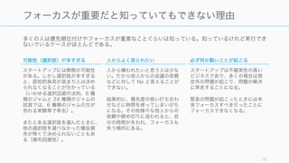 多くの人は優先順位付けやフォーカスが重要なことぐらいは知っている。知っているけれど実行でき
ないでいるケースがほとんどである。
16
フォーカスが重要だと知っていてもできない理由
可能性（選択肢）が多すぎる
スタートアップには無限の可能性
がある。しかし選択肢が多すぎる
と、認知的負荷が高まり人は決め
られなくなることが分かっている
（いわゆる選択回避の法則、6 種
類のジャムと 24 種類のジャムの
試食では、6 種類のジャムの方が
売れる実験等で有名）。
またとある選択肢を選んだときに、
他の選択肢を選べなかった機会損
失が怖くて決められないこともあ
る（損失回避性）。
人からよく見られたい
人から嫌われたいと思う人は少な
い。だから他人からの会議の依頼
などに対して No と答えることが
できない。
結果的に、優先度の低い打ち合わ
せなどに時間を使ってしまいがち
になる。その他様々な他人からの
依頼や締め切りに追われると、自
分の時間が失われ、フォーカスも
失う傾向にある。
必ず何か酷いことが起こる
スタートアップは不確実性の高い
ビジネスであり、多くの場合は想
定外の問題が起こり、問題の解決
に奔走することになる。
緊急の問題が起こったときには本
来フォーカスすべきだったことに
フォーカスできなくなる。
 