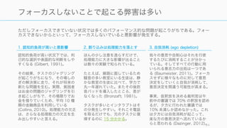 ただしフォーカスできていない状況では多くのパフォーマンス的な問題が起こりがちである。フォー
カスできないからといって、フォーカスしないでいると悪影響が発生する。
24
フォーカスしないことで起こる弊害は多い
1. 認知的負荷が高いと悪影響
認知的負荷が高い状況下では、利
己的な選択や表面的な判断をしや
すくなる (Gilbert, 1991)。
その結果、タスクのジャグリング
が起こりがちになり、その場しの
ぎの解決策に走り、それが将来の
新たな問題を生む。実際、貧困者
はお金の問題のジャグリングを引
き起こしがちで、その場限りでお
金を借りていくため、平均 10 種
類の金融商品を利用している
(Collins, 2010)。処理能力の欠乏
は、さらなる処理能力の欠乏を生
み出しやすいと言える。
2. 割り込みは処理能力を落とす
ほんの少し注意を逸らすだけで、
処理能力に大きな影響が出ること
は数々の実験で知られている。
たとえば、線路に面しているため
騒音の多い教室にいる生徒は、静
かな教室の生徒に比べて、学力で
丸一年遅れていた。またその後防
音パッドを導入したところ、差が
なくなった (Bronzaft, 1981)。
タスクが多いとインタラプトはそ
の分発生しやすい。それこそ電話
を取るだけでも、元のタスクに復
帰するのに 15 分かかる。
3. 自我消耗 (ego depletion)
我々の意思や自制心はそれを行使
するたびに消耗することが分かっ
ている。そしてすべての行動に用
いられる意志力の出処は一つであ
る (Baumeister, 2011)。フォーカ
スせずに様々なものに対して意思
決定をしていくと自我が消耗して、
意思決定を間違う可能性が高まる。
事実、仮釈放を決める裁判官は午
前中の審議では 70% の釈放を認め
るが、夕方に行われた審議では
10% 未満しか認めなかった。これ
は夕方には自我消耗が起こって、
楽な方の意思決定へ流れているか
らと思われる (Dazinger, 2012)。
 
