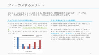 逆にフォーカスするメリットは多くある。特に資金的、時間的資源の少ないスタートアップは、
フォーカスしながらスラック（ゆとり）を作るように心がけたほうが良い。
http://www.infoq.com/jp/articles/multitasking-problems 25
フォーカスするメリットは「その方が効率がよい」
シングルタスクの方が効率が良い
マルチタスクよりもシングルタスクのほうが効率が良
いことが様々な研究からわかっている。スタートアッ
プの Buffer でも、シングルタスク化に取り組んでい
る。
また、タスク間のスイッチングコストもバカにならな
い（下図）。
タスクを減らすことによる効率化
人は時間や資源を限界まで使いたがるが、場合によっ
ては資源に余裕がある方が効率が良い。
常に手術室がフル回転だったセントジョンズ病院では、
あえて常に手術室を一つ使わずに開けておくことで、
手術件数は 7 ∼ 11% 増加した (Crute, 2005)。以前
は計画外の手術が入ると全ての手術の際計画が必要
だったが、想定外をあらかじめ想定しておき、余裕を
持つことで良い結果が得られることがある。
 