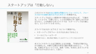 このスライドでは本当に重要な問題だけにフォーカスして、フォー
カス先での活動を最大化するためのコツを解説する。
スタートアップは乏しい資源の中で戦わなければならず、「行動す
る」ことよりも「行動しない」ことを圧倒的に多く選択しなければ
ならない。この性質から本スライドでは「スタートアップは行動し
ない」というタイトルをつけた。
スライドでは大きく以下の 2 つについて解説する。
• スタートアップがフォーカスするためにできること
• ツールとフレームワーク
※発表用ではなく、読む用途で構成しているのでフォントサイズは小さめです
本スライドのタイトルは江藤淳による文体論、『作家は行動する』
から借用した。本書で江藤は文体を行動の軌跡であるとし、「「文
体」を確立するということは、結局「文体」を否定し去ろうとする
行為でなければならない」と説く。
28
スタートアップは「行動しない」
 