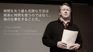 スタートアップの時間をうまくつかうには、快楽や娯楽を避けるのではなく、偽の仕事（有益な行為
の振り）を避けることがまず重要である。
39
1. 偽の仕事をする
娯楽
ソファーに座って一日中テレビを見ていることなど。
いわゆる贅沢な過ごし方。
例）
• テレビやゲームといった娯楽
• プライベートの贅沢な時間
偽の仕事
表面上は働いているように見える、メールを返したり
するような仕事。退屈なので働いたように感じるが、
一日を振り返ったときに「実際には何も達成できてい
ない」と思うのなら、それは偽の仕事である。
例）
• 多くのメールの返信
• 多くのイベントや PR
• 資金調達が不要なときの投資家との交渉
罪悪感が出たり、アラームを感じたりするのでまだ脱
出しやすい
罪悪感やアラームがないので、非常に脱出しにくい
偽の仕事の方が厄介
 