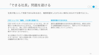 仕事は編集のメタファで考えるとわかりやすい。誰かに仕事を依頼されたときは、仕事内容が編集と
執筆のどちらに当てはまるのかを考えて、異なった意識で仕事を進めると良い。
59
その仕事は「編集」的か「執筆」的か
編集的な仕事
編集は誰かに何かを任せて、その仕事の結果を取りま
とめて一つの方向性に向かわせることである。編集は
取りまとめの作業だけではなく、以下のような「編
集」を行う必要がある。
CEO の仕事のほとんどは編集的な仕事である。
1. Simplify（単純化する）
2. Clarify（明確化する）
3. Allocate Resources（リソースを割り当てる）
4. Ensure Consistent Voice（発言に一貫性を持た
せる）
5. Delegate（委任する）
6. Edit the Team（チームを編成する）
執筆的な仕事
自分で手を動かして成果物を作る。多くの場合、自分
の強みが活かせる部分で執筆的な仕事を行うと良い。
執筆が終わったら編集者に成果を渡す。その際、編集
者が赤入れをして、その赤入れが減ってくれば、仲間
とうまくコミュニケーションができているということ
になる。
 