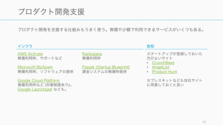 様々な支援やツールを使うことでより効率的なオペレーションが実現できるだけでなく、自我消耗や
認知的負荷を避けることができる。
79
様々な支援やツールをうまく使う
支援
公的な助成金や各ベンダーからのスタートアップへの
支援を使えば、資金的な心配が少しだけ減る可能性が
ある。支援のメリットとデメリットを考えながらうま
く使うこと。
ただし官公庁系の支援は書類等が煩雑な場合が多いの
で、申し込みの際は注意すること。
ツール
プロダクト開発やビジネスを効率的に行うには、ツー
ルを使う。
特に SaaS は業界内のベストプラクティスが詰まって
おり、かつ安価なものが多いのでスタートアップにも
使いやすい。
ただしツールはあくまで効率化のために入れること。
ツールの最適化は大きくなった後にすればいい。
 