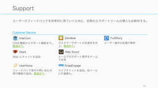 ツールは開発系とビジネス系に分けられる。開発系は様々なところで語られているので、今回はビジ
ネス系のみを紹介する。
85
今回はビジネス系のツールのみを紹介
開発系
プロダクト開発の生産性を高めるためのツール。
開発環境は主に伊藤直也さんの Speaker Deck を参照
すると良い。
https://speakerdeck.com/naoya
そのほか、StackShare などが参考になる。
そのほか、最新の開発ツールやフレームワークのトレ
ンドについては随時 Web 等をチェックすること。
ビジネス系
ビジネスオペレーションの生産性を高めるためのツー
ル。今回は以下のカテゴリの代表的なツールを紹介す
る。
• Analytics
• Support
• Marketing
• Sales
• Finance
• Corporation
• Productivity
 