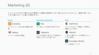 分析系ツールは早期に入れて、メトリクスの設定と追跡を行えるようにする。また分析ツールを通し
てグロースの方程式を見つけられるようにすること。
87
Analytics
Analytics
Mixpanel
イベント追跡やコホート分析など
Heap
Web やアプリ上での行動計測
Dashboard
DOMO
高機能なダッシュボード
Keen IO
ログの収集、分析、可視化
Market Research
Think with Google
Google のツール群の紹介
SimilarWeb
競合サイトの状況調査
Segment
複数の分析サービスを統合
App Annie
モバイルアプリの状況調査
Leftronic
ダッシュボードを簡単に作成
 