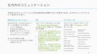 ツールが業務の自動化だとすると、フレームワークは考え方の効率化である。業務をより効率的に進
めていくために、既存のフレームワークや標準的な考え方をうまく使うことをお勧めする。
逆に標準的な考え方から外れることをする（たとえば Facebook のようにフロリダで会社を立てる
など）のは、後々の投資契約などでもめることになるので、標準が決まっているところでは創造性を
発揮しようとしないこと。いずれ自社を苦しめることになる。
また様々なビジネス上のフレームワークが存在するが、今回はスタートアップに関してのもののみ紹
介する。
99
効率的な考え方を知る: フレームワーク
 