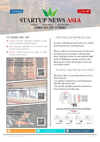 page 1 of 4startupnewsasia.com/monthly
in february 2017
E Australia: Australia: AgriDigital blockchain startup
could revolutionize agricultural industry
E Japan: Japanese megabanks bet on fintech with
bitcoin exchange investment
E Thailand: Thailand: Startup sector tipped to double
in value as support grows
STARTUP NEWS ASIATODAY / MONTHLY / QUARTERLY
FEBRUARY 2017 IN BRIEF
CHINA:
How Chinese mobile payments
are quietly conquering the world
LAOS:
A look at Vientiane’s
fledgeling startup scene
JAPAN:
Bitcoin will be legal currency
starting in April
THE FINAL QUARTER OF 2016
In terms of Southeast Asia’s tech news, 2016’s
fourth quarter was a strange beast.
Where in Q3 we saw an increase in tech news
for Indonesia, for example, in Q4 this fell
away. Similarly, where we saw relatively high
levels of Philippines-specific activity in the
third quarter, in the fourth quarter this was
noticeably muted.
A word on ‘why Startup News Asia?’
The aim in this is to provide what we view as
‘thin’ research:
• at-a-glance information on developments,
funding and trends; and
• the specific headline patterns around loca-
tions and areas of technology...
 