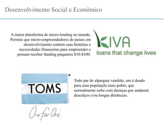 Desenvolvimento Social e Econômico
A maior plataforma de micro-lending no mundo.
Permite que micro-empreendedores de países em
desenvolvimento contem suas histórias e
necessidades financeiras para empreender e
possam receber funding pequenos $10-$100.
Todo par de alpargata vendido, um é doado
para uma população mais pobre, que
normalmente sofre com doenças por andarem
descalços e/ou longas distâncias.
 