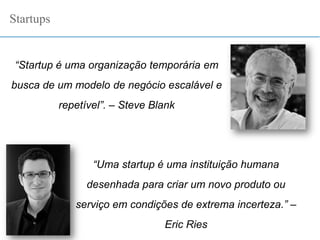 “Startup é uma organização temporária em
busca de um modelo de negócio escalável e
repetível”. – Steve Blank
Startups
“Uma startup é uma instituição humana
desenhada para criar um novo produto ou
serviço em condições de extrema incerteza.” –
Eric Ries
 