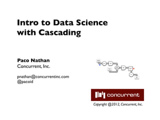Intro to Data Science
with Cascading


Paco Nathan                   Document
                              Collection




                                           Tokenize
                                                           Scrub




Concurrent, Inc.
                                                           token

                                      M



                                                                   HashJoin   Regex
                                                                     Left     token
                                                                                      GroupBy    R
                                                      Stop Word                        token
                                                         List
                                                                     RHS




pnathan@concurrentinc.com
                                                                                         Count




                                                                                                     Word
                                                                                                     Count




@pacoid




                            Copyright @2012, Concurrent, Inc.
 