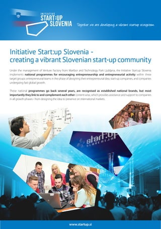 www.startup.si
Initiative Start:up Slovenia -
creating a vibrant Slovenian start-up community
Under the management of Venture Factory from Maribor and Technology Park Ljubljana, the Initiative Start:up Slovenia
implements national programmes for encouraging entrepreneurship and entrepreneurial activity within three
target groups: entrepreneurial teams in the phase of designing their entrepreneurial idea, start-up companies, and companies
undergoing fast global growth.
These national programmes go back several years, are recognised as established national brands, but most
importantly they link to and complement each other content-wise, which provides assistance and support to companies
in all growth phases - from designing the idea to presence on international markets.
 