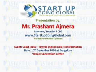 SR
Presentation by:
Mr. Prashant Ajmera
Attorney / Founder / CEO
www.StartUpGoingGlobal.com
Your Partner in Global Expansion
Event: CeBit India – Towrds Digital India Transformation
Date: 10th December 2016 at Bengaluru
Venue: Convention center
 