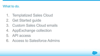 1. Templatized Sales Cloud
2. Get Started guide
3. Custom Sales Cloud emails
4. AppExchange collection
5. API access
6. Access to Salesforce Admins
What to do.
 