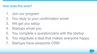 1. Join our program
2. You reply to your confirmation email
3. We get you setup
4. Startups email you
5. You complete a questionnaire with the startup
6. You negotiate a deal that makes everyone happy
7. Startups have awesome CRM
How does this work?
 