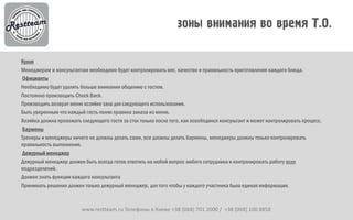 Кухня
Менеджерам и консультантам необходимо будет контролировать вес, качество и правильность приготовления каждого блюда.
 Официанты
Необходимо будет уделять больше внимания общению с гостем.
Постоянно производить Check Back.
Производить возврат меню хозяйке зала для следующего использования.
Быть уверенным что каждый гость понял правила заказа из меню.
Хозяйка должна провожать следующего гостя за стол только после того, как освободился консультант и может контролировать процесс.
 Бармены
Тренеры и менеджеры ничего не должны делать сами, все должны делать бармены, менеджеры должны только контролировать
правильность выполнения.
 Дежурный менеджер
Дежурный менеджер должен быть всегда готов ответить на любой вопрос любого сотрудника и контролировать работу всех
подразделений.
Должен знать функции каждого консультанта
Принимать решения должен только дежурный менеджер, для того чтобы у каждого участника была единая информация.



                         www.restteam.ru Телефоны в Киеве +38 (068) 701 2000 / +38 (068) 100 8858
 