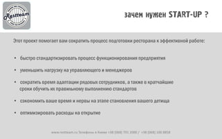 Этот проект помогает вам сократить процесс подготовки ресторана к эффективной работе:


• быстро стандартизировать процесс функционирования предприятия

• уменьшить нагрузку на управляющего и менеджеров

• сократить время адаптации рядовых сотрудников, а также в кратчайшие
  сроки обучить их правильному выполнению стандартов

• сэкономить ваше время и нервы на этапе становления вашего детища

• оптимизировать расходы на открытие


                www.restteam.ru Телефоны в Киеве +38 (068) 701 2000 / +38 (068) 100 8858
 