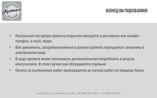 • Консультант во время проекта открытия находится в ресторане или онлайн –
  телефон, e-mail, skype
• Все документы, разрабатываемые в рамках проекта передаются заказчику в
  электронном виде
• В ходе проекта может возникнуть дополнительная потребность в услугах
  консультанта. В этом случае они обсуждаются отдельно
• Оплата за выполнение работ производится до начала работ по каждому блоку




              www.restteam.ru Телефоны в Киеве +38 (068) 701 2000 / +38 (068) 100 8858
 