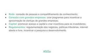 ● Rede: conexão de pessoas e compartilhamento de conhecimento;
● Conexão com grandes empresas: criar programas para incentivar a
aproximação de startups de grandes empresas;
● Capital: promover acesso a capital e criar incentivos para os investidores;
● Regulamentos: regulamentação dos negócios, políticas tributárias, internet
aberta e livre, incentivar a pesquisa e desenvolvimento.
 