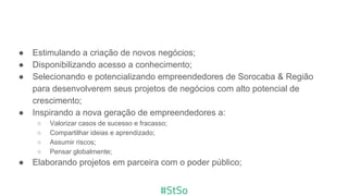 ● Estimulando a criação de novos negócios;
● Disponibilizando acesso a conhecimento;
● Selecionando e potencializando empreendedores de Sorocaba & Região
para desenvolverem seus projetos de negócios com alto potencial de
crescimento;
● Inspirando a nova geração de empreendedores a:
○ Valorizar casos de sucesso e fracasso;
○ Compartilhar ideias e aprendizado;
○ Assumir riscos;
○ Pensar globalmente;
● Elaborando projetos em parceira com o poder público;
 