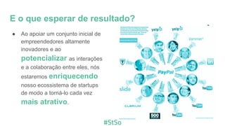 E o que esperar de resultado?
● Ao apoiar um conjunto inicial de
empreendedores altamente
inovadores e ao
potencializar as interações
e a colaboração entre eles, nós
estaremos enriquecendo
nosso ecossistema de startups
de modo a torná-lo cada vez
mais atrativo.
 