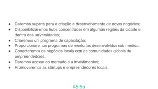 ● Daremos suporte para a criação e desenvolvimento de novos negócios;
● Disponibilizaremos hubs concentrados em algumas regiões da cidade e
dentro das universidades;
● Criaremos um programa de capacitação;
● Proporcionaremos programas de mentorias desenvolvidos sob medida;
● Conectaremos os negócios locais com as comunidades globais de
empreendedores;
● Daremos acesso ao mercado e a investimentos;
● Promoveremos as startups e empreendedores locais;
 