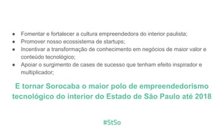 ● Fomentar e fortalecer a cultura empreendedora do interior paulista;
● Promover nosso ecossistema de startups;
● Incentivar a transformação de conhecimento em negócios de maior valor e
conteúdo tecnológico;
● Apoiar o surgimento de cases de sucesso que tenham efeito inspirador e
multiplicador;
E tornar Sorocaba o maior polo de empreendedorismo
tecnológico do interior do Estado de São Paulo até 2021
 