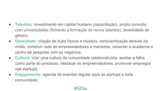 ● Talentos: investimento em capital humano (capacitação), ampla conexão
com universidades (fomento a formação de novos talentos), diversidade de
gênero;
● Densidade: criação de hubs físicos e clusters, conscientização através da
mídia, construir rede de empreendedores e mentores, conectar a academia e
centro de pesquisa com os negócios;
● Cultura: criar uma cultura de comunidade colaborativista, aceitar a falha
como parte do processo, destacar os empreendedores, promover empregos
nas startups;
● Engajamento: agenda de eventos regular para as startups e toda
comunidade;
 