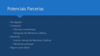 Potenciais Parcerias
 Divulgação;
 Conteúdo!
Oficinas e workshops;
Hangouts de Mentoria Coletiva;
 Mentoria;
Evento mensal de Mentoria Coletiva;
Mentorias pontuais;
 Algum outra idéia?
 