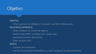 Objetivo
 OBJETIVO:
 trilhar o percurso de validação e conquistar o primeiro cliente/usuário;
 RESULTADOS ESPERADOS;
 Validar hipóteses do modelo de negócio;
 Realizar testes (MVP / protótipo) com clientes reais;
 Apresentar/aumentar faturamento;
 Obter inscrição CNPJ;
 BÔNUS:
 Captação de investimento;
 Ingresso em Incubadora/Aceleradora, ou outros programa de desenvolvimento;
 