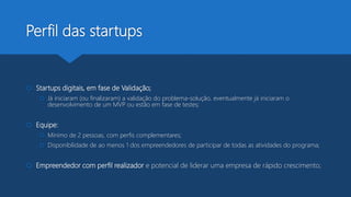 Perfil das startups
 Startups digitais, em fase de Validação;
 Já iniciaram (ou finalizaram) a validação do problema-solução, eventualmente já iniciaram o
desenvolvimento de um MVP ou estão em fase de testes;
 Equipe:
 Mínimo de 2 pessoas, com perfis complementares;
 Disponibilidade de ao menos 1 dos empreendedores de participar de todas as atividades do programa;
 Empreendedor com perfil realizador e potencial de liderar uma empresa de rápido crescimento;
 