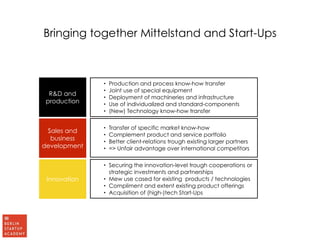 Bringing together Mittelstand and Start-Ups 
R&D and 
production 
Sales and 
business 
development 
Innovation 
• Production and process know-how transfer 
• Joint use of special equipment 
• Deployment of machineries and infrastructure 
• Use of individualized and standard-components 
• (New) Technology know-how transfer 
• Transfer of specific market know-how 
• Complement product and service portfolio 
• Better client-relations trough existing larger partners 
• => Unfair advantage over international competitors 
• Securing the innovation-level trough cooperations or 
strategic investments and partnerships 
• Mew use cased for existing products / technologies 
• Compliment and extent existing product offerings 
• Acquisition of (high-)tech Start-Ups 
 