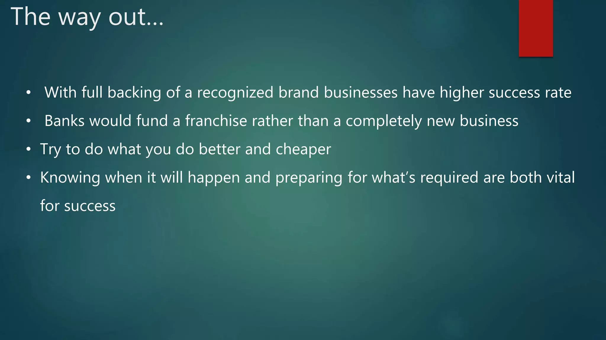 The way out…
• With full backing of a recognized brand businesses have higher success rate
• Banks would fund a franchise rather than a completely new business
• Try to do what you do better and cheaper
• Knowing when it will happen and preparing for what’s required are both vital
for success
 