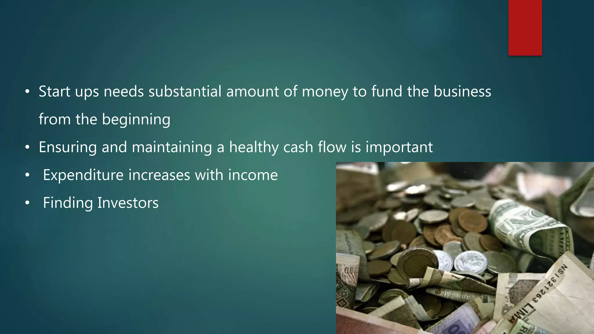 • Start ups needs substantial amount of money to fund the business
from the beginning
• Ensuring and maintaining a healthy cash flow is important
• Expenditure increases with income
• Finding Investors
 