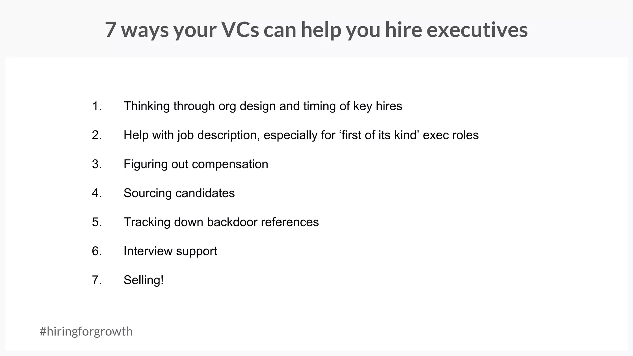 7 ways your VCs can help you hire executives
#hiringforgrowth
1. Thinking through org design and timing of key hires
2. Help with job description, especially for ‘first of its kind’ exec roles
3. Figuring out compensation
4. Sourcing candidates
5. Tracking down backdoor references
6. Interview support
7. Selling!
 