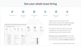 Get your whole team hiring
“With Lever in the hands of all
Mattermark employees, we've cut our
time to hire for open roles in half.
Everyone from our team is sourcing
candidates, referring friends, and
contributing to hiring discussions.
Hiring is now a team effort; I can train
new employees about how to use Lever
in two minutes. It's incredibly intuitive.”
- Natasha, talent lead, Mattermark
 