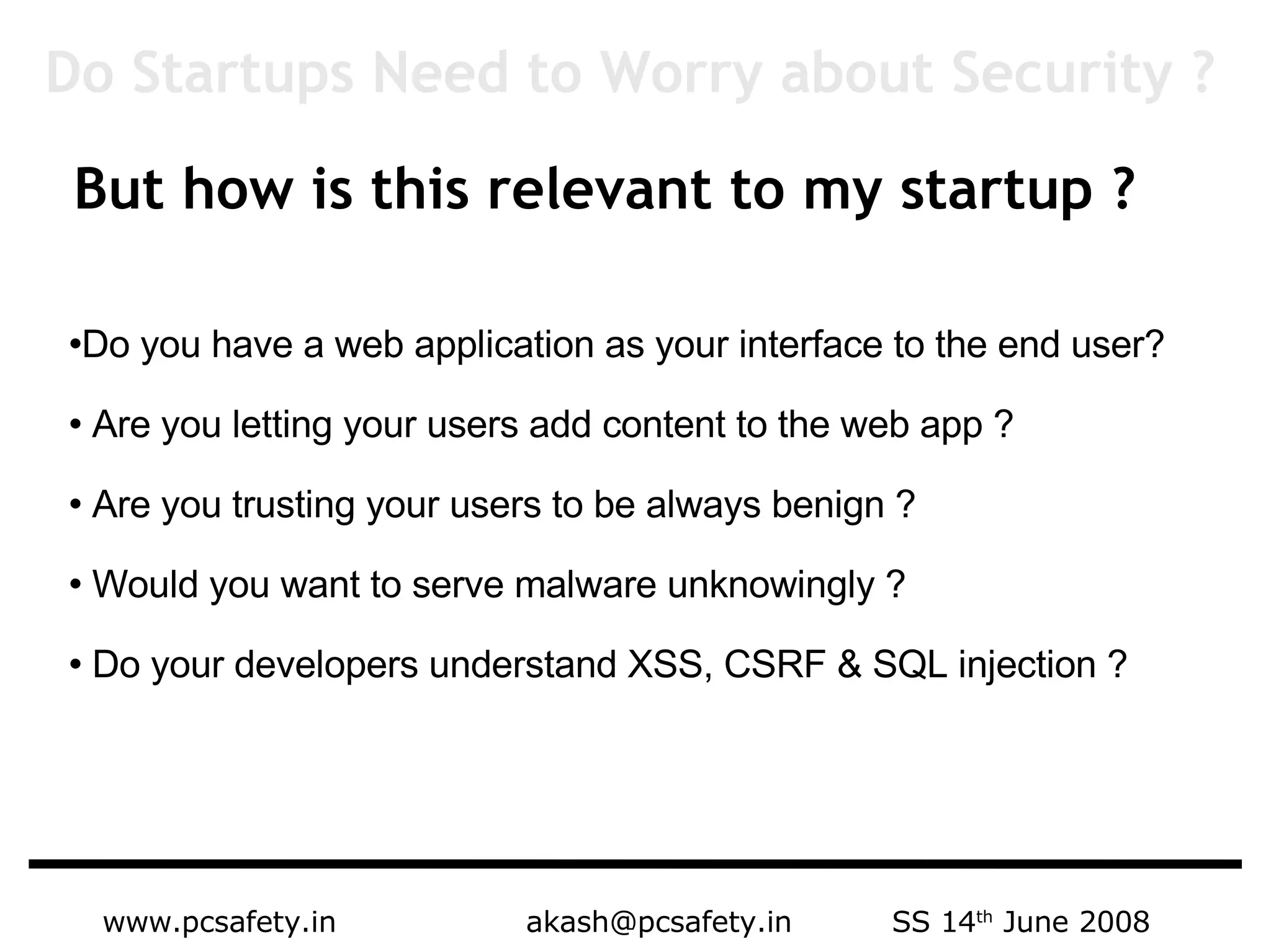 www.pcsafety.in  akash@pcsafety.in  SS 14 th  June 2008 But how is this relevant to my startup ? Do you have a web application as your interface to the end user? Are you letting your users add content to the web app ?  Are you trusting your users to be always benign ?  Would you want to serve malware unknowingly ?  Do your developers understand XSS, CSRF & SQL injection ? Do Startups Need to Worry about Security ? 