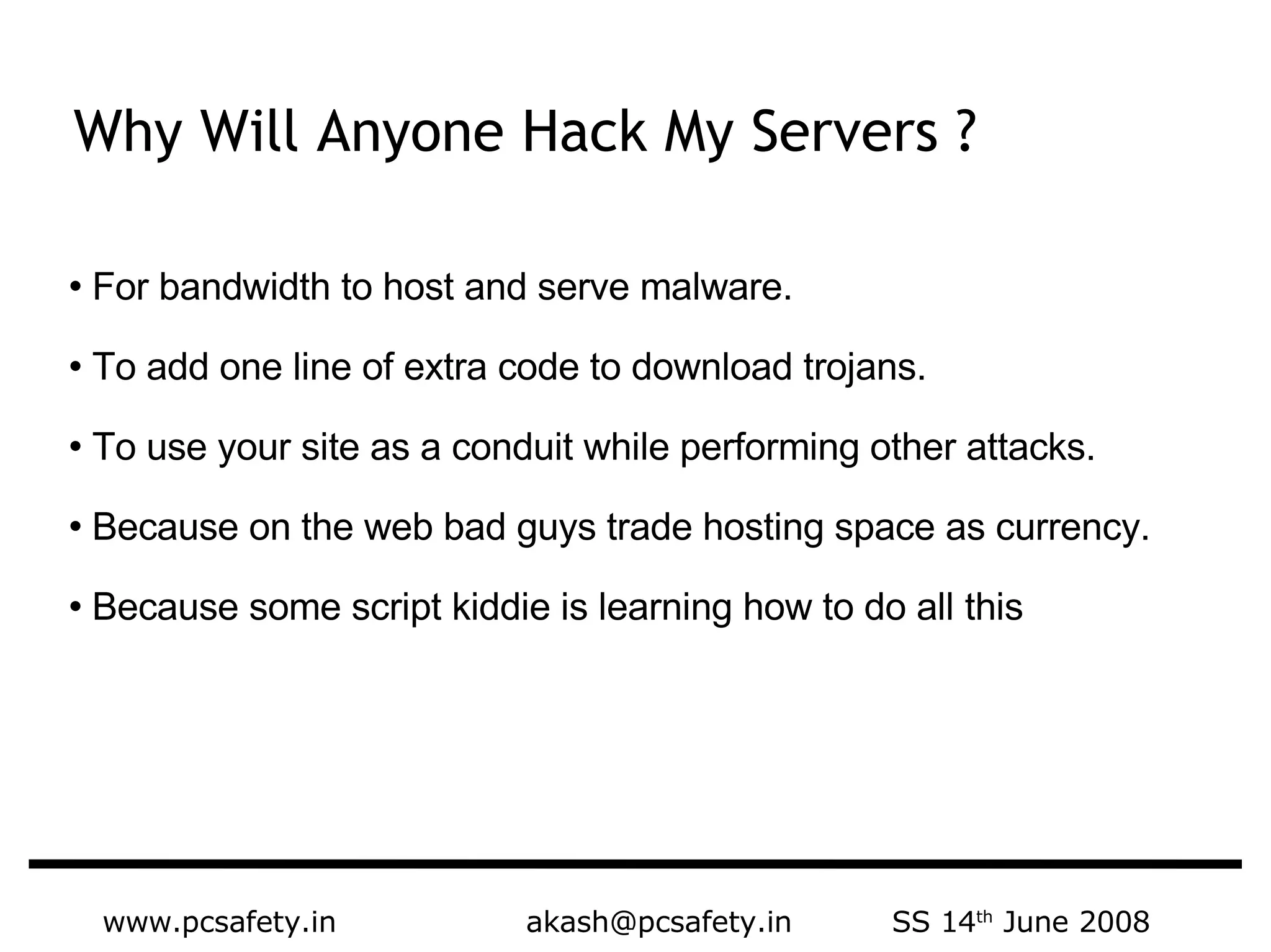 www.pcsafety.in  akash@pcsafety.in  SS 14 th  June 2008 For bandwidth to host and serve malware. To add one line of extra code to download trojans. To use your site as a conduit while performing other attacks. Because on the web bad guys trade hosting space as currency. Because some script kiddie is learning how to do all this Why Will Anyone Hack My Servers ? 