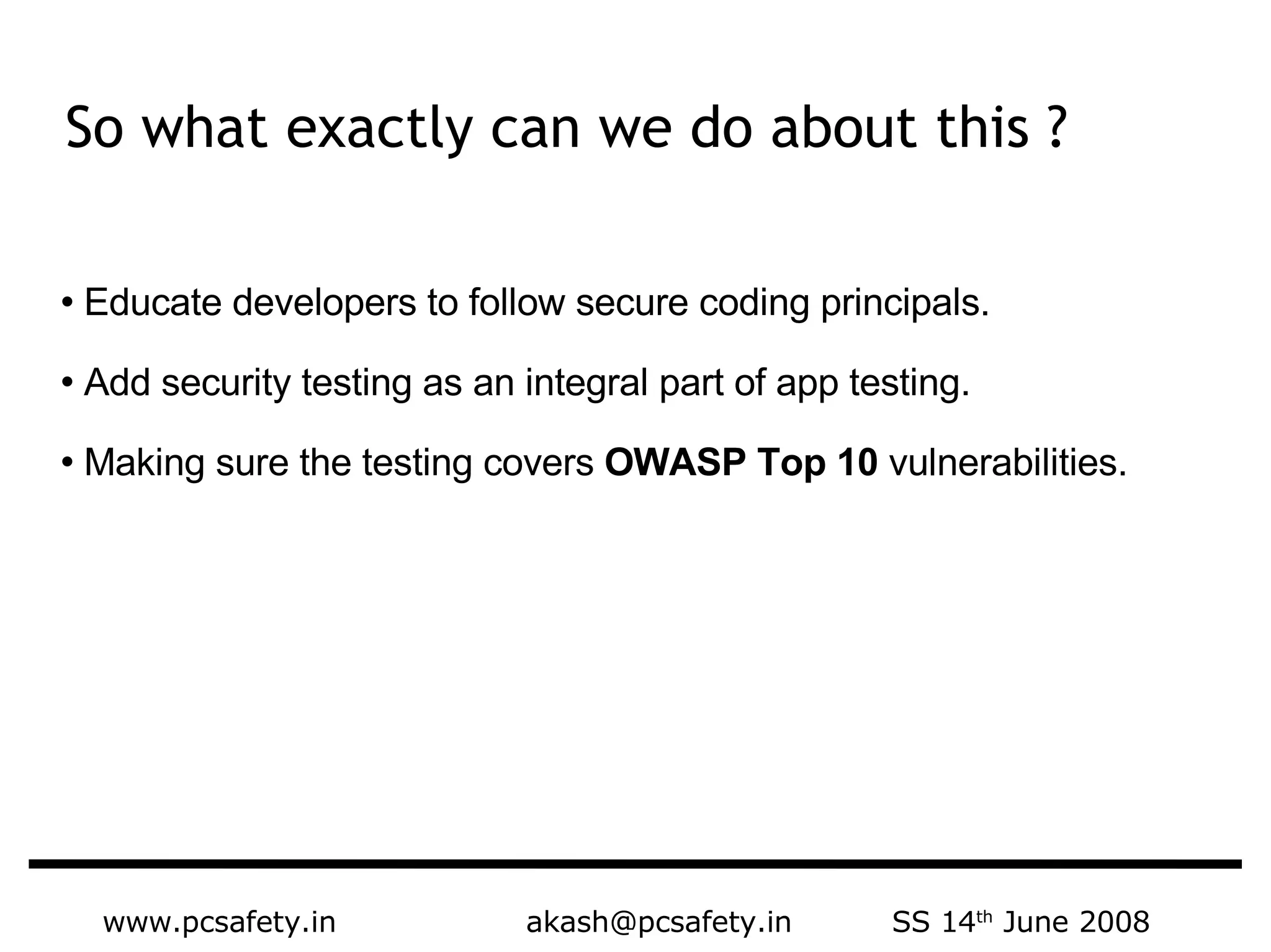 www.pcsafety.in  akash@pcsafety.in  SS 14 th  June 2008 Educate developers to follow secure coding principals.  Add security testing as an integral part of app testing.  Making sure the testing covers  OWASP Top 10  vulnerabilities. So what exactly can we do about this ?  