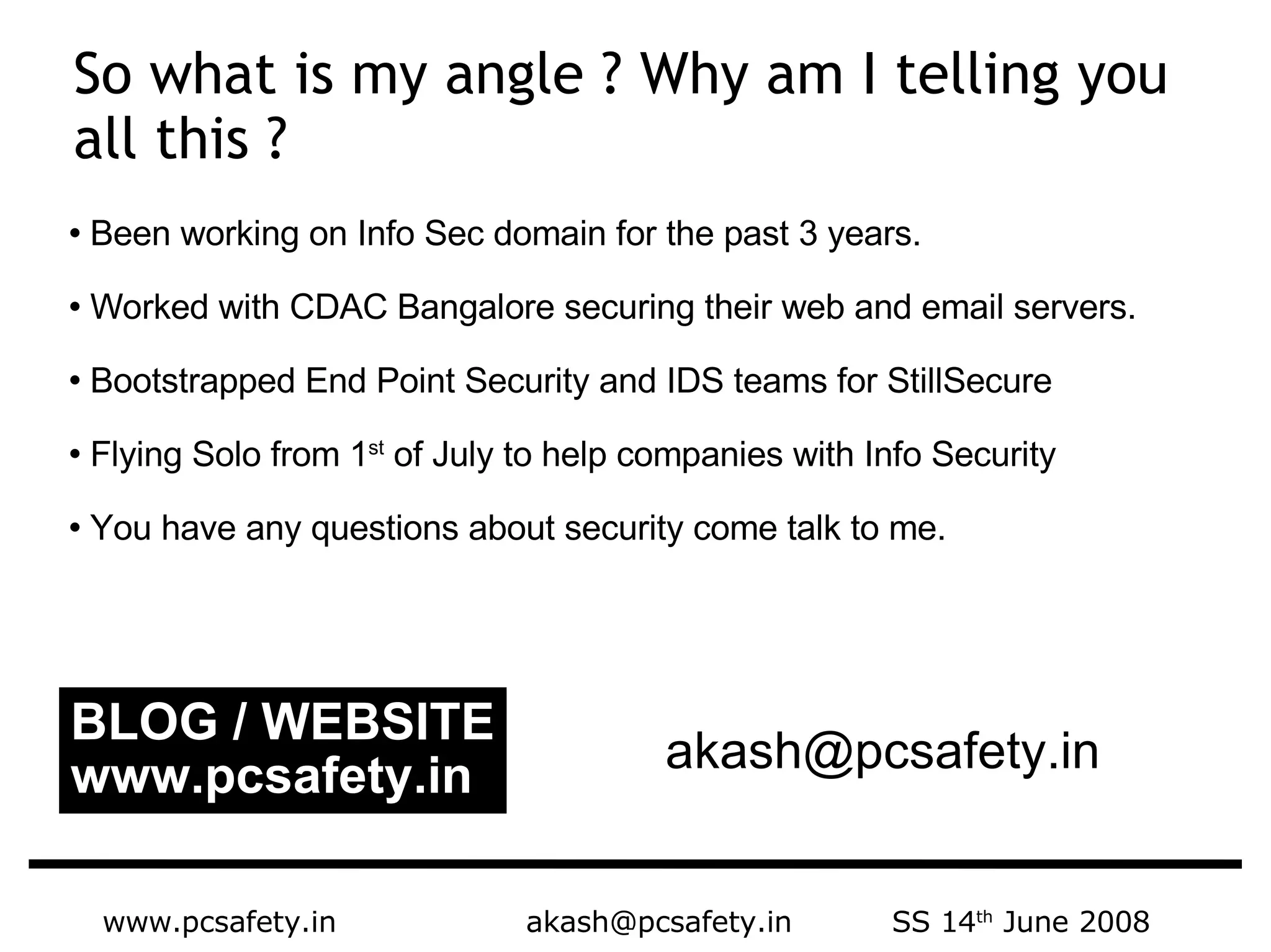 www.pcsafety.in  akash@pcsafety.in  SS 14 th  June 2008 Been working on Info Sec domain for the past 3 years.  Worked with CDAC Bangalore securing their web and email servers. Bootstrapped End Point Security and IDS teams for StillSecure Flying Solo from 1 st  of July to help companies with Info Security You have any questions about security come talk to me.  So what is my angle ? Why am I telling you all this ?  BLOG / WEBSITE www.pcsafety.in [email_address] 