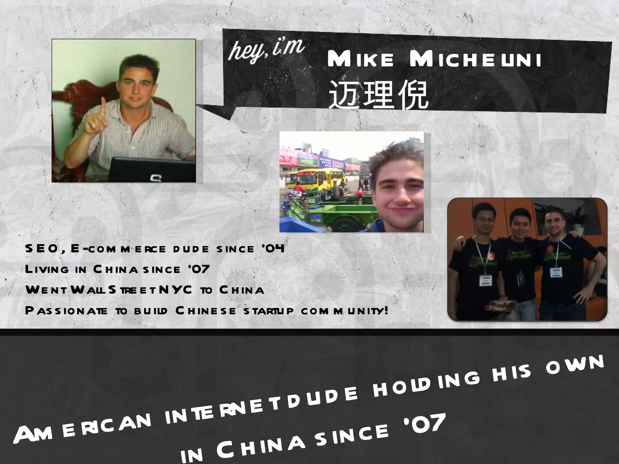 M ike M ich e lini
                                                  迈理倪



 S E O , E -com m e rce d u d e s ince ’04
 Living in C h ina s ince ’07
 We nt Wall S tre e t N YC to C h ina
 P as s ionate to b u ild C h ine s e s tartu p com m u nity!



                                   o ld in g h is o w n
              te rn e t d ud e h
Ame ric an in                 n c e ‘07
             in C  h in a s i
 
