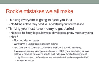 Rookie mistakes we all make
• Thinking everyone is going to steal you idea
• No NDAs unless they need to understand your secret sauce
• Thinking you must have money to get started
• No need for fancy logos, lawyers, developers, pretty much anything
• How?
• Mock up idea on paper.
• Wireframe it using free resources online
• You can talk to potential customers BEFORE you do anything.
• If you’re awesome, and your customers NEED your product, you can
sell your product before it’s made and help pay for its development.
• http://tommorkes.com/lean-launch-how-to-sell-an-idea-before-you-build-it/
• Kickstarter model
 