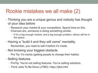 Rookie mistakes we all make (2)
• Thinking you are a unique genius and nobody has thought
of your idea before
• Research your market & your competitors. Spend time on this.
Chances are, someone is doing something similar.
• If it’s a big enough market, and a big enough problem, others will be in
the space.
• Having a “build it and they will come” mentality.
• Remember, you need to sell it before it’s made.
• Not knowing your biggest obstacle
• Pro Tip: It’s inertia (getting people to change their habits)
• Selling features
• ProTip: You’re not selling features. You’re selling solutions.
• Think Jobs To Be Done (JTBD): https://jtbd.info/
 